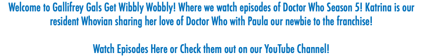 Welcome to Gallifrey Gals Get Wibbly Wobbly! Where we watch episodes of Doctor Who Season 5! Katrina is our resident Whovian sharing her love of Doctor Who with Paula our newbie to the franchise! Watch Episodes Here or Check them out on our YouTube Channel! 